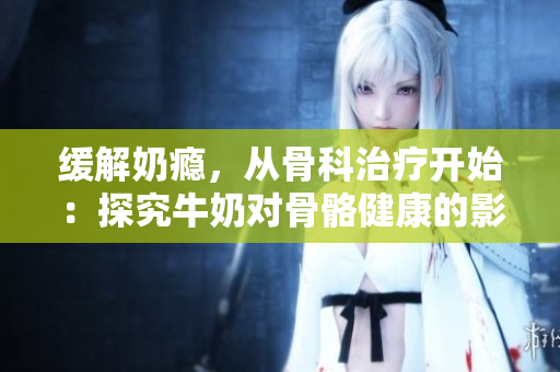 緩解奶癮，從骨科治療開(kāi)始：探究牛奶對(duì)骨骼健康的影響