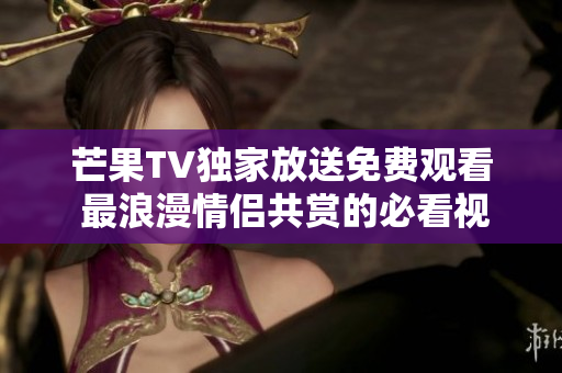芒果TV獨家放送免費觀看 最浪漫情侶共賞的必看視頻