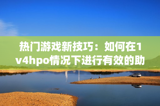 熱門游戲新技巧：如何在1v4hpo情況下進行有效的助攻？