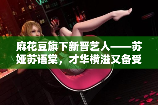 麻花豆旗下新晉藝人——蘇婭蘇語(yǔ)棠，才華橫溢又備受矚目