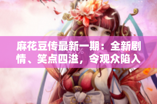 麻花豆傳最新一期：全新劇情、笑點(diǎn)四溢，令觀眾陷入捧腹之境！