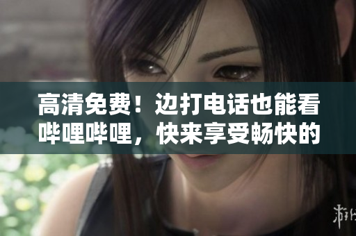 高清免費！邊打電話也能看嗶哩嗶哩，快來享受暢快的觀影體驗