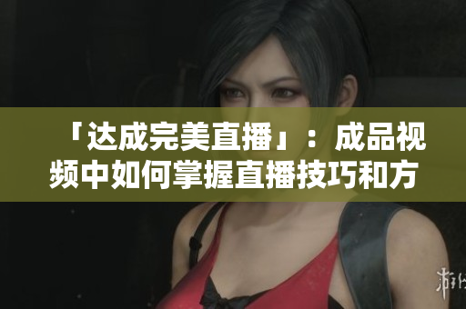「達成完美直播」：成品視頻中如何掌握直播技巧和方法