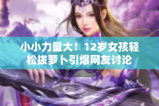 小小力量大！12歲女孩輕松拔蘿卜引爆網(wǎng)友討論