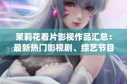 茉莉花看片影視作品匯總：最新熱門影視劇、綜藝節目一網打盡(1)