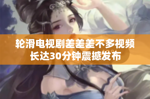 輪滑電視劇差差差不多視頻長達30分鐘震撼發(fā)布