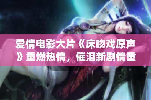 愛情電影大片《床吻戲原聲》重燃熱情，催淚新劇情重新改編(1)