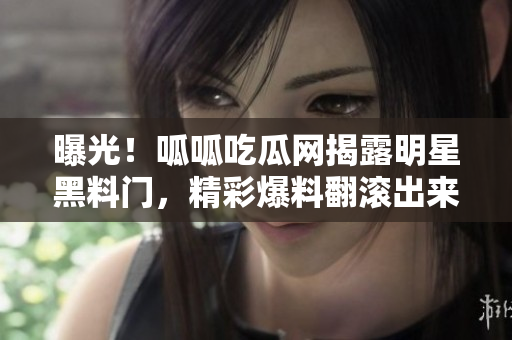 曝光！呱呱吃瓜網揭露明星黑料門，精彩爆料翻滾出來！