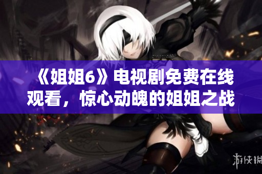 《姐姐6》電視劇免費(fèi)在線觀看，驚心動(dòng)魄的姐姐之戰(zhàn)即將開啟！