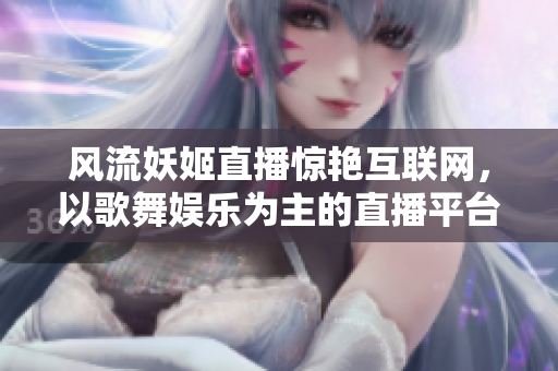 風(fēng)流妖姬直播驚艷互聯(lián)網(wǎng)，以歌舞娛樂為主的直播平臺(tái)活力十足