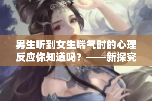 男生聽到女生喘氣時(shí)的心理反應(yīng)你知道嗎？——新探究成果
