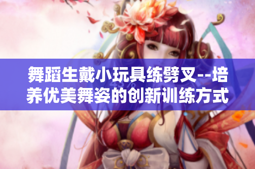 舞蹈生戴小玩具練劈叉--培養優美舞姿的創新訓練方式