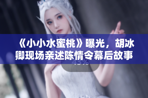 《小小水蜜桃》曝光，胡冰卿現(xiàn)場親述陳情令幕后故事