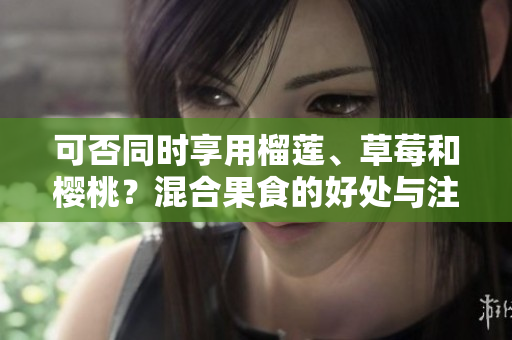 可否同時享用榴蓮、草莓和櫻桃？混合果食的好處與注意事項！