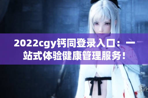 2022cgy鈣同登錄入口：一站式體驗健康管理服務！
