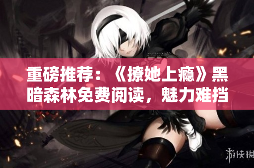 重磅推薦：《撩她上癮》黑暗森林免費閱讀，魅力難擋的愛情冒險！