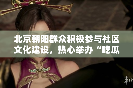 北京朝陽群眾積極參與社區文化建設，熱心舉辦“吃瓜節”活動
