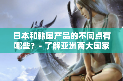 日本和韓國產品的不同點有哪些？- 了解亞洲兩大國家產品之間的差異