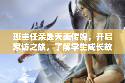 班主任親赴天美傳媒，開啟家訪之旅，了解學生成長故事