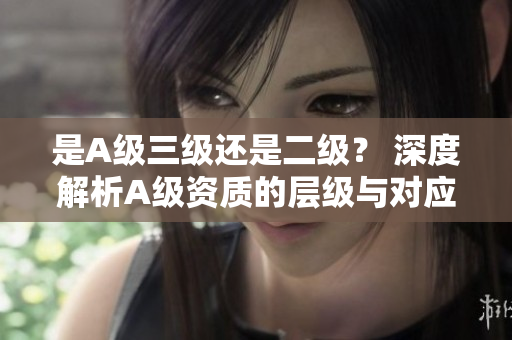 是A級三級還是二級？ 深度解析A級資質(zhì)的層級與對應要求