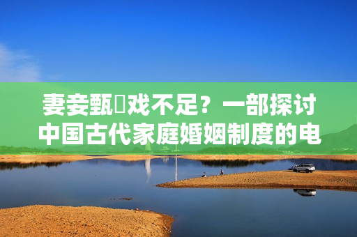 妻妾甄嬛戲不足？一部探討中國古代家庭婚姻制度的電視劇
