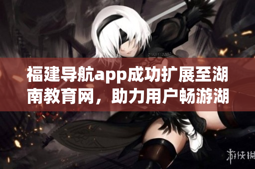 福建導航app成功擴展至湖南教育網，助力用戶暢游湖南教育資源海洋(1)