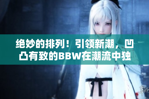 絕妙的排列！引領新潮，凹凸有致的BBW在潮流中獨領風騷！