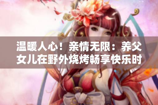 溫暖人心！親情無限：養(yǎng)父女兒在野外燒烤暢享快樂時光