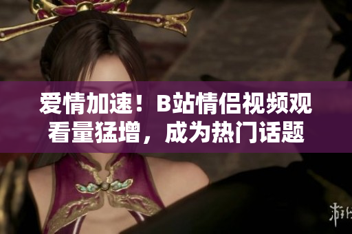 愛情加速！B站情侶視頻觀看量猛增，成為熱門話題
