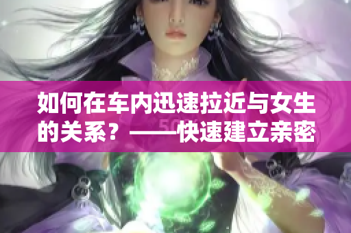 如何在車內迅速拉近與女生的關系？——快速建立親密感的秘訣