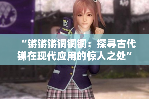 “鏘鏘鏘銅銅銅：探尋古代銻在現(xiàn)代應(yīng)用的驚人之處”