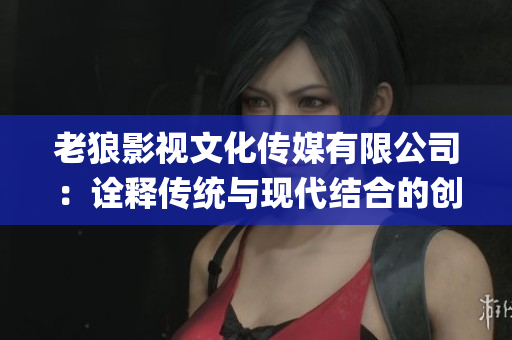 老狼影視文化傳媒有限公司：詮釋傳統與現代結合的創意力量(1)
