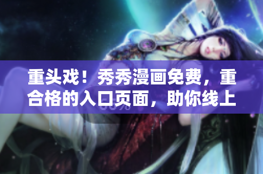 重頭戲！秀秀漫畫免費，重合格的入口頁面，助你線上復習，沖刺高考!