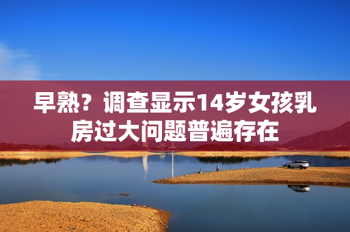 早熟？調查顯示14歲女孩乳房過大問題普遍存在