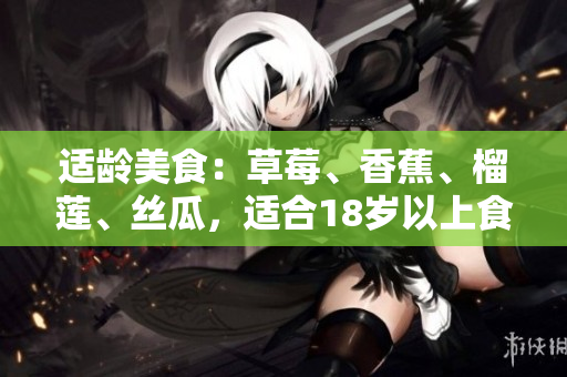 適齡美食：草莓、香蕉、榴蓮、絲瓜，適合18歲以上食用嗎？