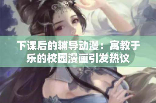 下課后的輔導動漫：寓教于樂的校園漫畫引發(fā)熱議