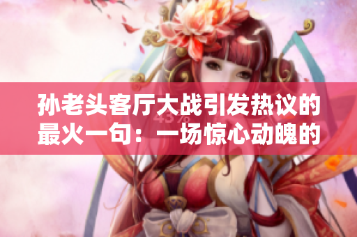 孫老頭客廳大戰(zhàn)引發(fā)熱議的最火一句：一場驚心動魄的家庭戲劇紛爭