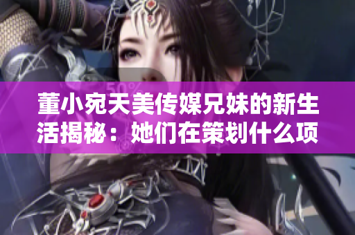 董小宛天美傳媒兄妹的新生活揭秘：她們在策劃什么項目呢？