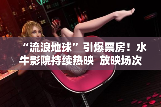 “流浪地球”引爆票房！水牛影院持續熱映  放映場次豐富，覆蓋全國主要城市