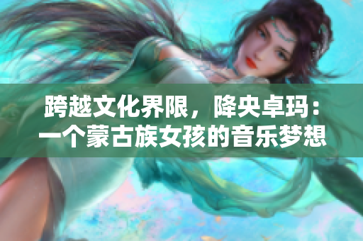 跨越文化界限，降央卓瑪：一個蒙古族女孩的音樂夢想