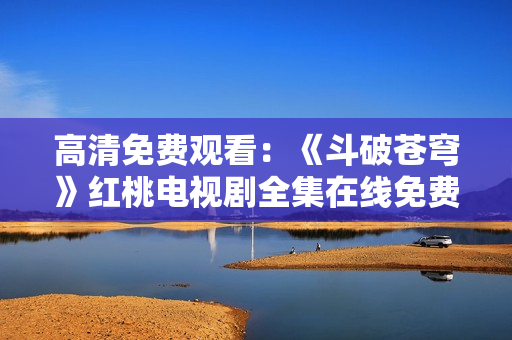 高清免費觀看：《斗破蒼穹》紅桃電視劇全集在線免費觀看