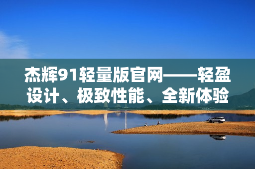 杰輝91輕量版官網(wǎng)——輕盈設計、極致性能、全新體驗