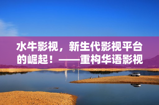 水牛影視，新生代影視平臺的崛起！——重構(gòu)華語影視的創(chuàng)新思維