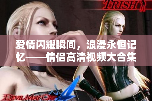 愛情閃耀瞬間，浪漫永恒記憶——情侶高清視頻大合集
