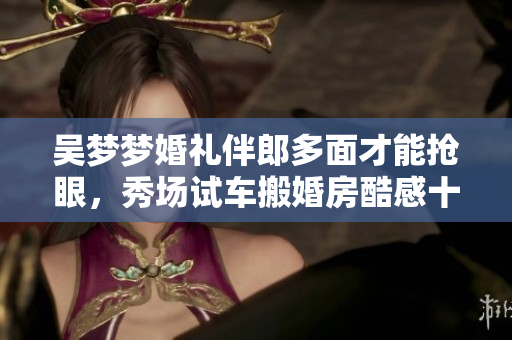 吳夢夢婚禮伴郎多面才能搶眼，秀場試車搬婚房酷感十足