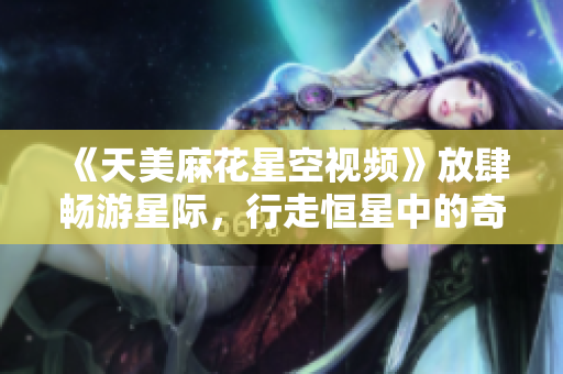 《天美麻花星空視頻》放肆暢游星際，行走恒星中的奇妙世界！