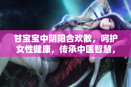 甘寶寶中陰陽合歡散，呵護女性健康，傳承中醫智慧，保護生命之源