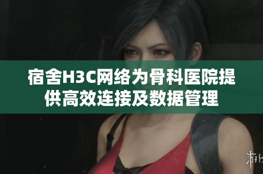 宿舍H3C網(wǎng)絡(luò)為骨科醫(yī)院提供高效連接及數(shù)據(jù)管理