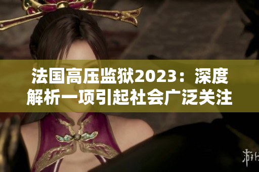 法國高壓監獄2023：深度解析一項引起社會廣泛關注的改革計劃