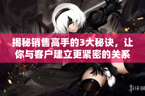 揭秘銷售高手的3大秘訣，讓你與客戶建立更緊密的關系